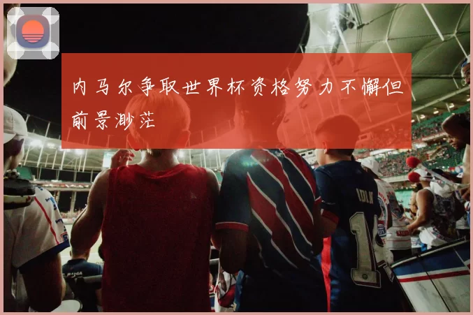 内马尔争取世界杯资格努力不懈但前景渺茫