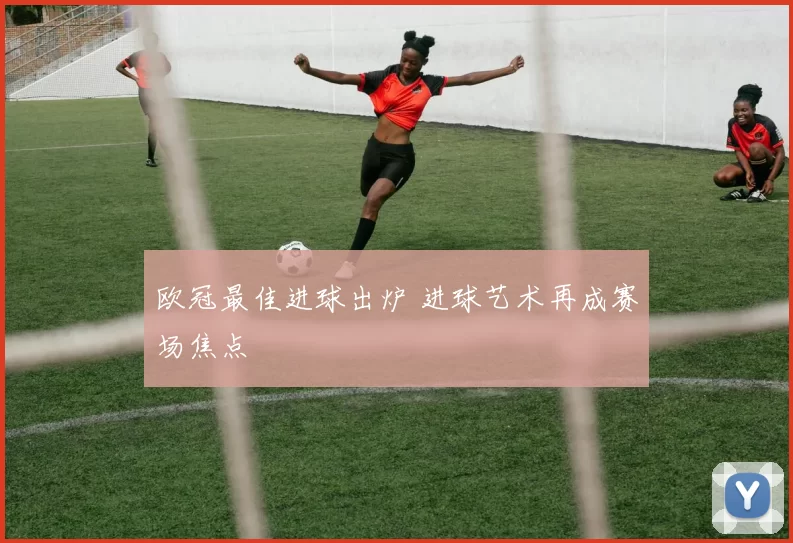 欧冠最佳进球出炉 进球艺术再成赛场焦点