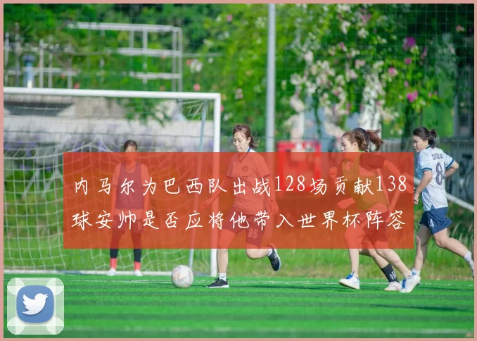 内马尔为巴西队出战128场贡献138球安帅是否应将他带入世界杯阵容