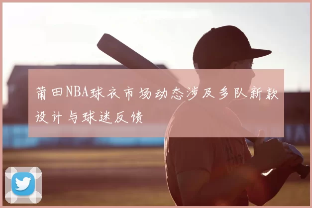 莆田NBA球衣市场动态涉及多队新款设计与球迷反馈
