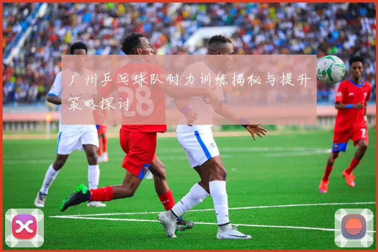 广州乒乓球队耐力训练揭秘与提升策略探讨
