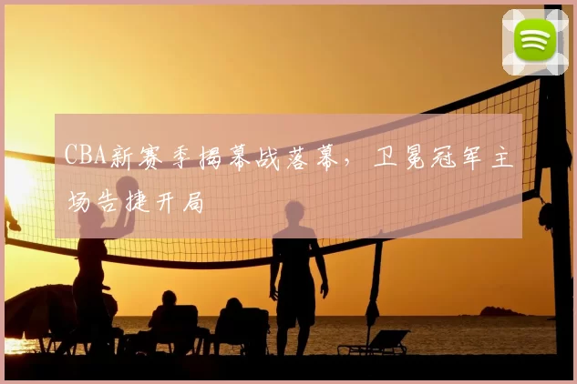 CBA新赛季揭幕战落幕，卫冕冠军主场告捷开局