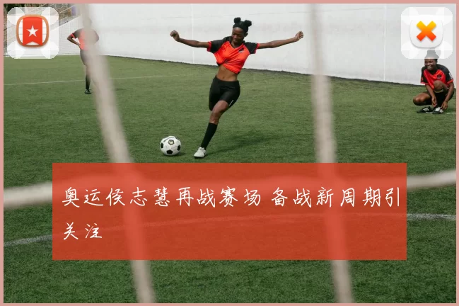 奥运侯志慧再战赛场 备战新周期引关注