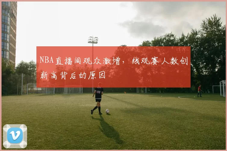 NBA直播间观众激增,线观赛人数创新高背后的原因