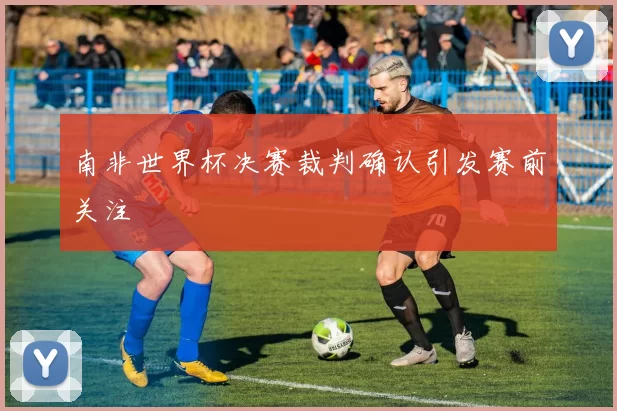 南非世界杯决赛裁判确认引发赛前关注