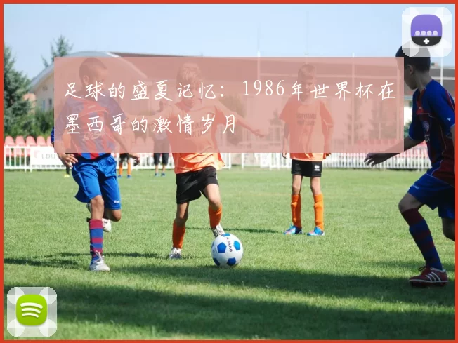 足球的盛夏记忆:1986年世界杯在墨西哥的激情岁月