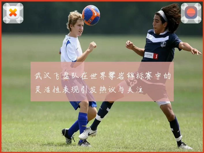 武汉飞盘队在世界攀岩锦标赛中的灵活性表现引发热议与关注
