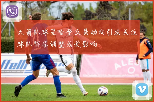 火箭队球星哈登交易动向引发关注球队阵容调整或受影响