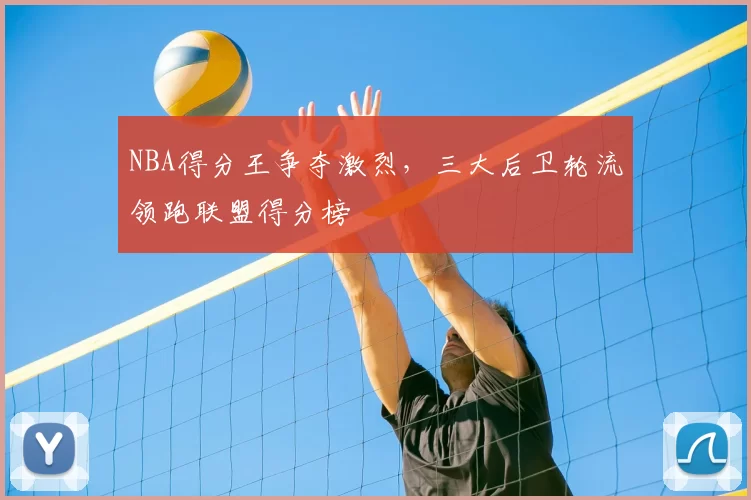 NBA得分王争夺激烈,三大后卫轮流领跑联盟得分榜