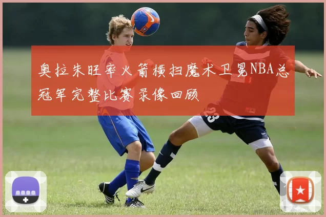 奥拉朱旺率火箭横扫魔术卫冕NBA总冠军完整比赛录像回顾