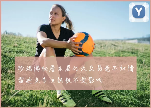 珍妮揭秘詹东眉对大交易毫不知情雷迪克专注执教不受影响