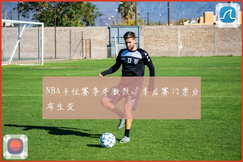 NBA卡位赛争夺激烈，季后赛门票分布生变