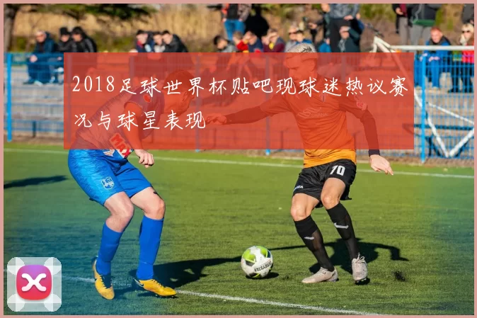 2018足球世界杯贴吧现球迷热议赛况与球星表现