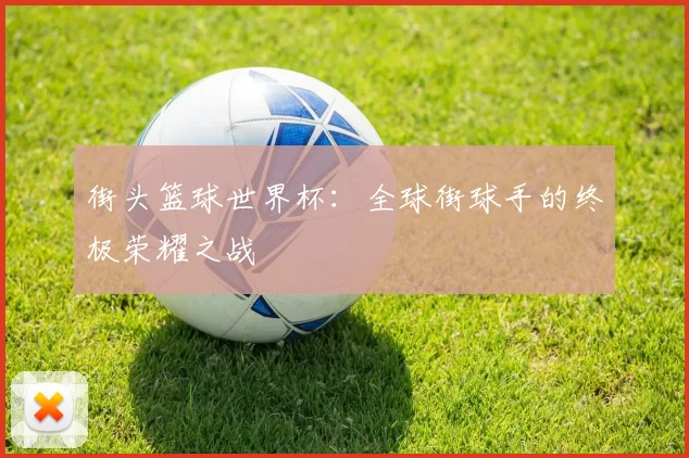 街头篮球世界杯:全球街球手的终极荣耀之战