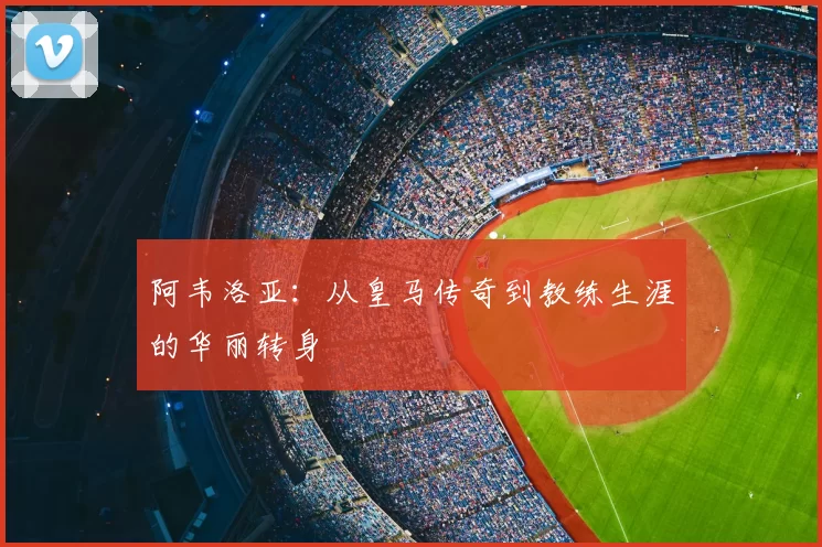 阿韦洛亚:从皇马传奇到教练生涯的华丽转身