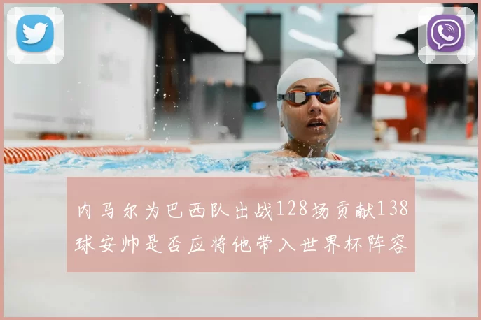 内马尔为巴西队出战128场贡献138球安帅是否应将他带入世界杯阵容