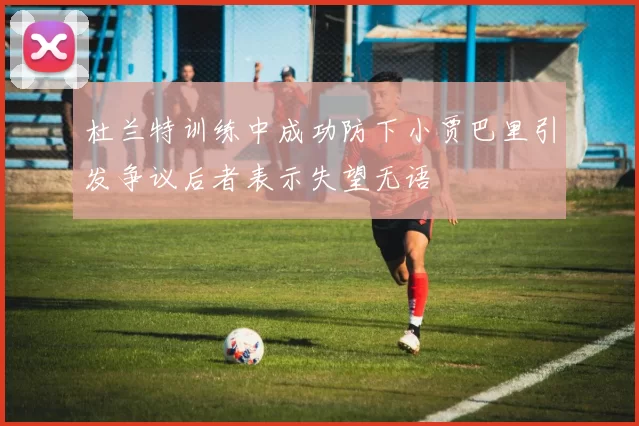 杜兰特训练中成功防下小贾巴里引发争议后者表示失望无语