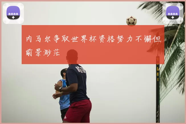 内马尔争取世界杯资格努力不懈但前景渺茫
