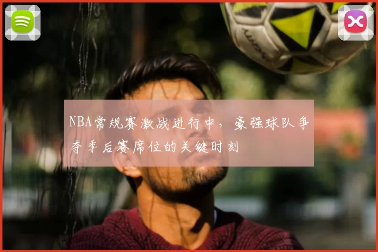 NBA常规赛激战进行中,豪强球队争夺季后赛席位的关键时刻
