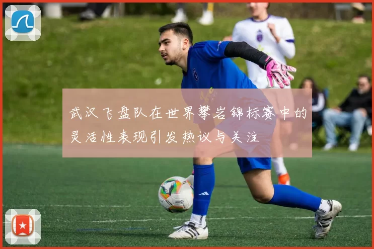 武汉飞盘队在世界攀岩锦标赛中的灵活性表现引发热议与关注