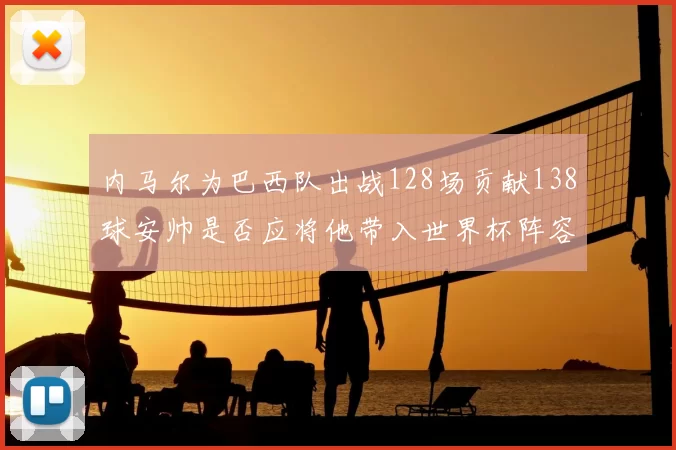 内马尔为巴西队出战128场贡献138球安帅是否应将他带入世界杯阵容