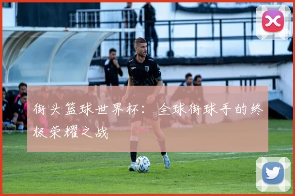 街头篮球世界杯:全球街球手的终极荣耀之战