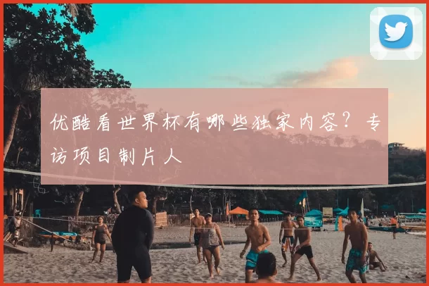 优酷看世界杯有哪些独家内容?专访项目制片人