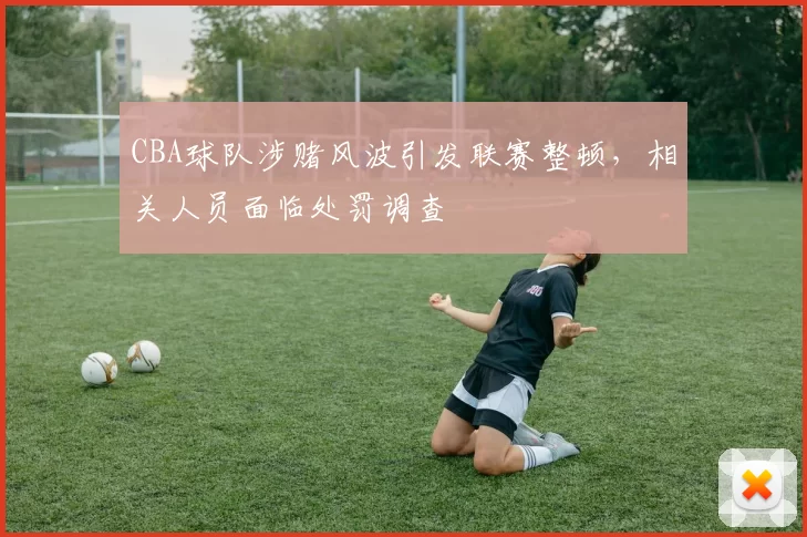 CBA球队涉赌风波引发联赛整顿，相关人员面临处罚调查