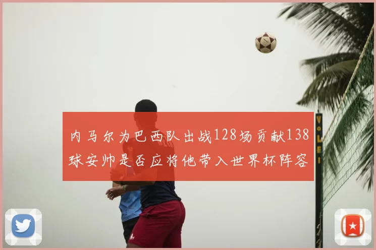 内马尔为巴西队出战128场贡献138球安帅是否应将他带入世界杯阵容