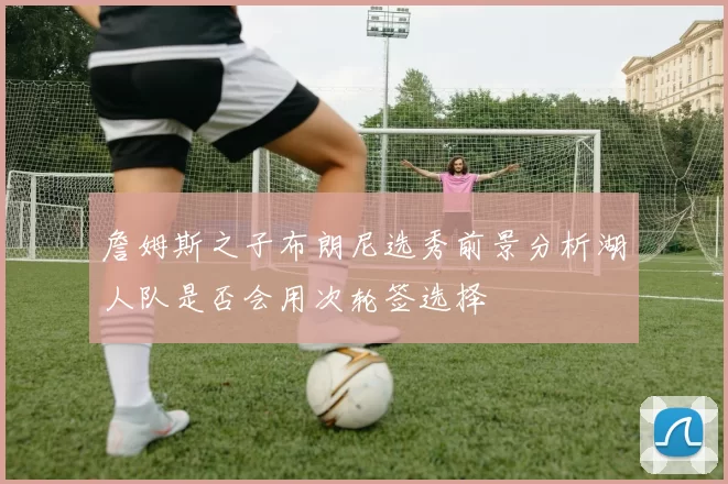 詹姆斯之子布朗尼选秀前景分析湖人队是否会用次轮签选择