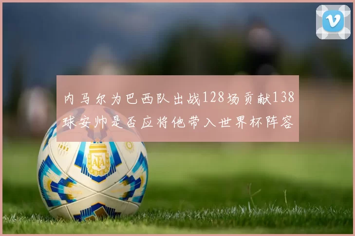 内马尔为巴西队出战128场贡献138球安帅是否应将他带入世界杯阵容