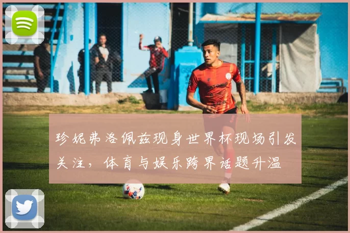 珍妮弗洛佩兹现身世界杯现场引发关注，体育与娱乐跨界话题升温