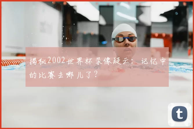 揭秘2002世界杯录像疑云：记忆中的比赛去哪儿了？