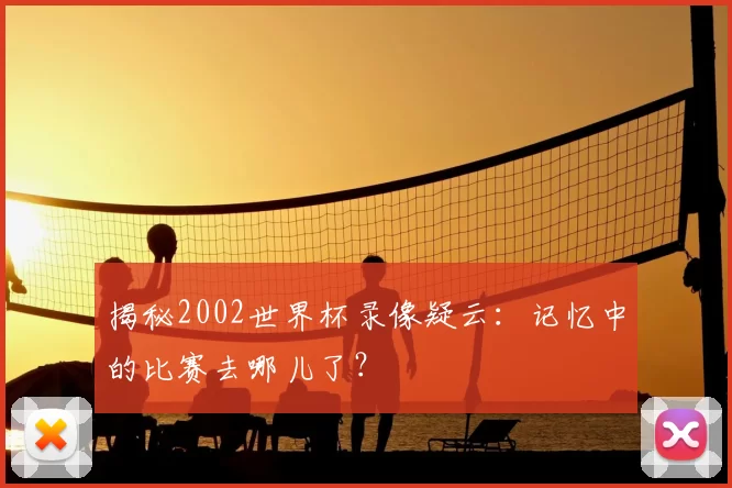 揭秘2002世界杯录像疑云:记忆中的比赛去哪儿了?