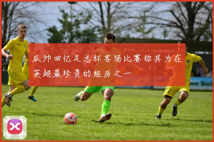 瓜帅回忆足总杯客场比赛称其为在英超最珍贵的经历之一