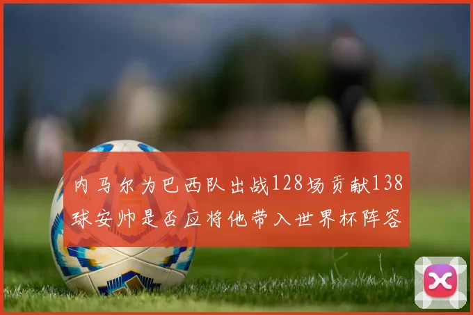 内马尔为巴西队出战128场贡献138球安帅是否应将他带入世界杯阵容