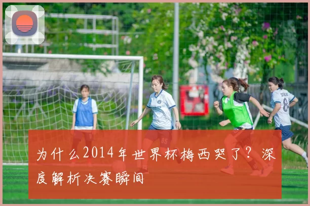 为什么2014年世界杯梅西哭了？深度解析决赛瞬间