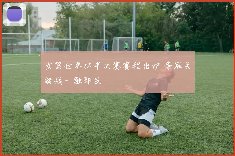 女篮世界杯半决赛赛程出炉 争冠关键战一触即发