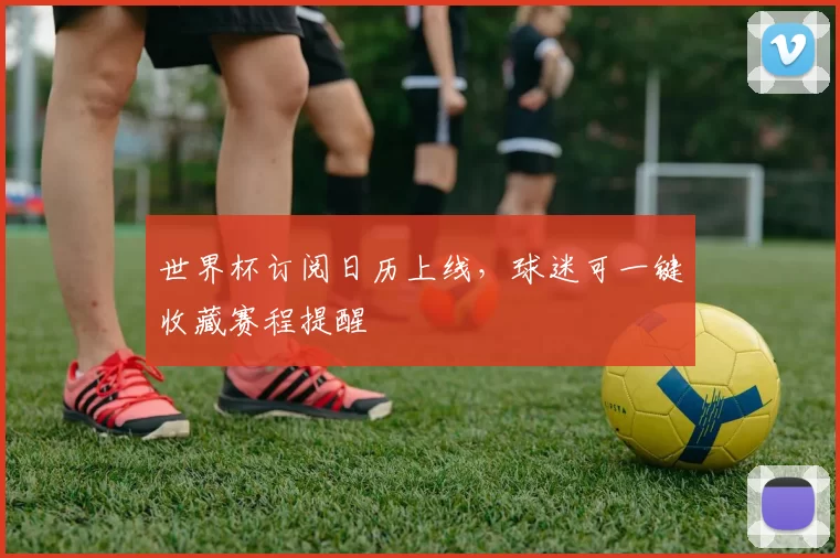 世界杯订阅日历上线，球迷可一键收藏赛程提醒