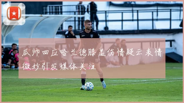 瓜帅回应哈兰德膝盖伤情疑云表情微妙引发媒体关注