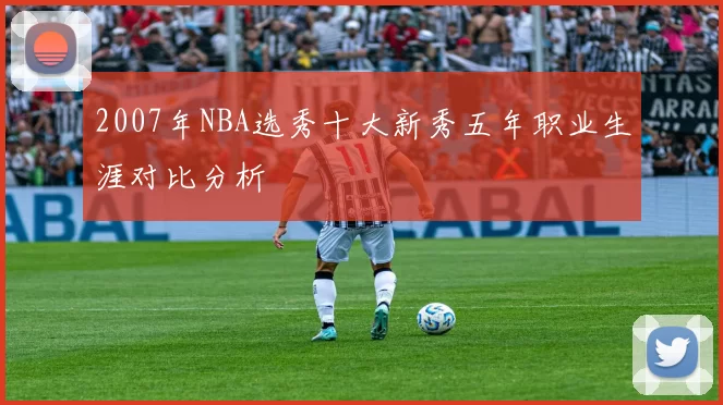 2007年NBA选秀十大新秀五年职业生涯对比分析