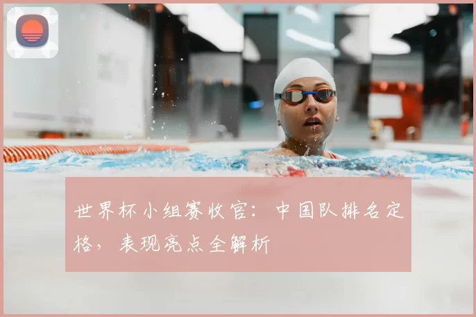 世界杯小组赛收官:中国队排名定格,表现亮点全解析