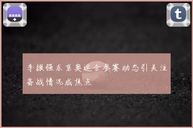 李振强东京奥运会参赛动态引关注备战情况成焦点