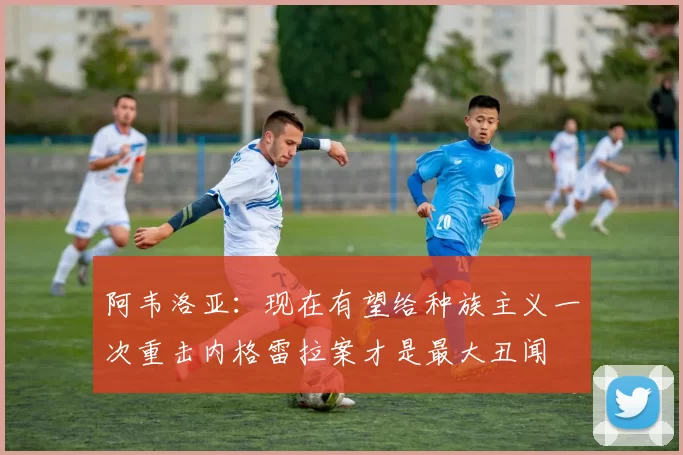阿韦洛亚:现在有望给种族主义一次重击内格雷拉案才是最大丑闻