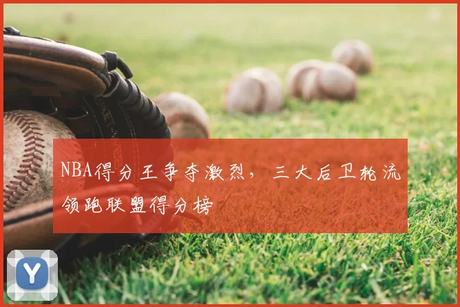 NBA得分王争夺激烈，三大后卫轮流领跑联盟得分榜