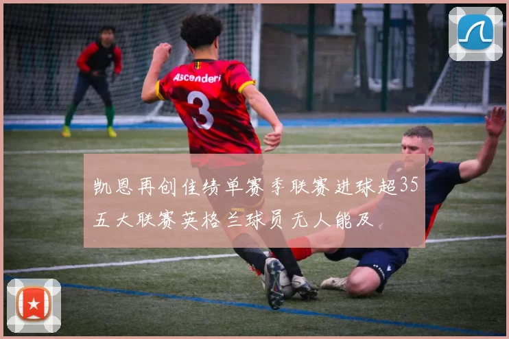 凯恩再创佳绩单赛季联赛进球超35五大联赛英格兰球员无人能及