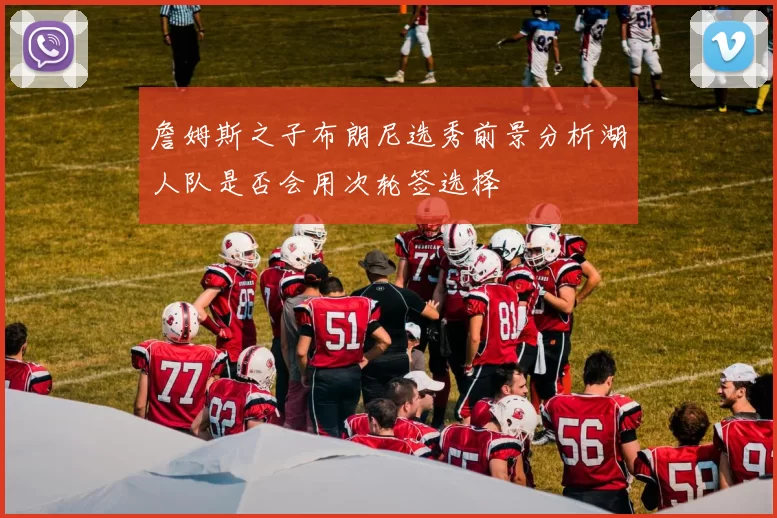詹姆斯之子布朗尼选秀前景分析湖人队是否会用次轮签选择