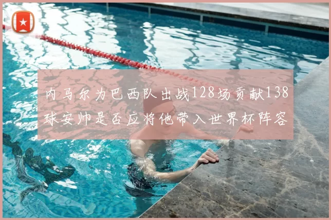 内马尔为巴西队出战128场贡献138球安帅是否应将他带入世界杯阵容