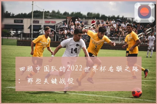 回顾中国队的2022世界杯名额之路：那些关键战役