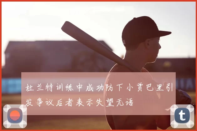 杜兰特训练中成功防下小贾巴里引发争议后者表示失望无语